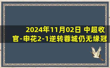 2024年11月02日 中超收官-申花2-1逆转蓉城仍无缘冠军 申花77分收官落后1分居第二